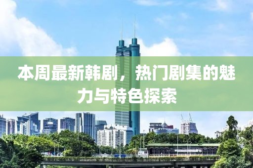 本周最新韩剧，热门剧集的魅力与特色探索