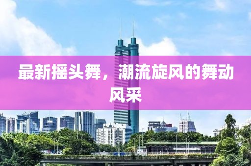 最新摇头舞，潮流旋风的舞动风采