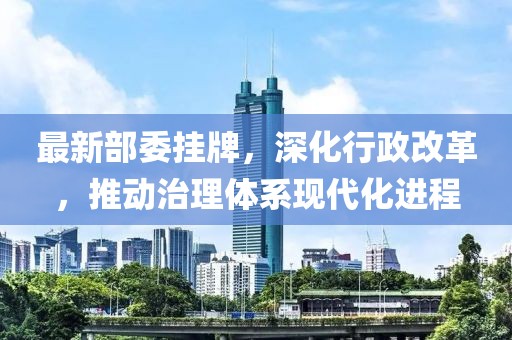 最新部委挂牌，深化行政改革，推动治理体系现代化进程