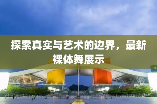 探索真实与艺术的边界，最新裸体舞展示