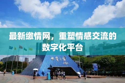 最新缴情网，重塑情感交流的数字化平台