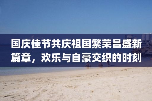 国庆佳节共庆祖国繁荣昌盛新篇章，欢乐与自豪交织的时刻