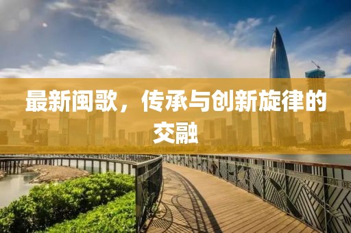最新闽歌，传承与创新旋律的交融