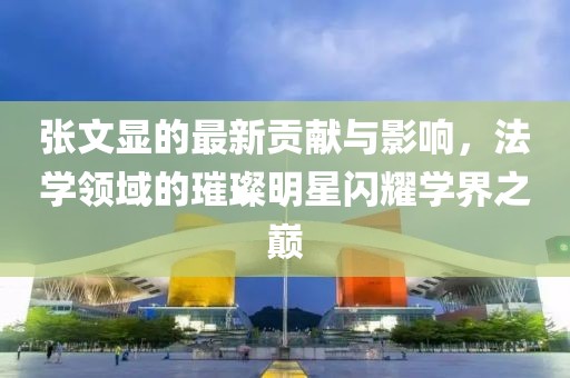 张文显的最新贡献与影响，法学领域的璀璨明星闪耀学界之巅