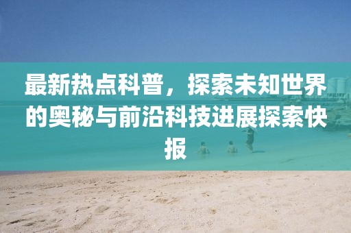 最新热点科普，探索未知世界的奥秘与前沿科技进展探索快报
