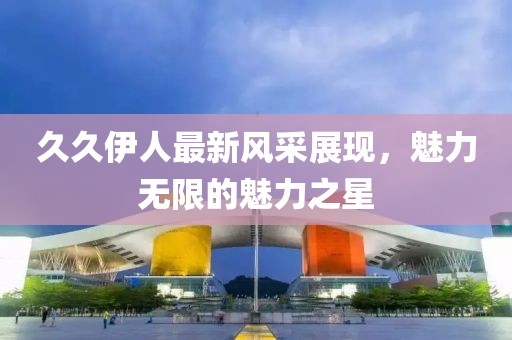 久久伊人最新风采展现，魅力无限的魅力之星