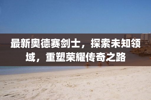 最新奥德赛剑士，探索未知领域，重塑荣耀传奇之路