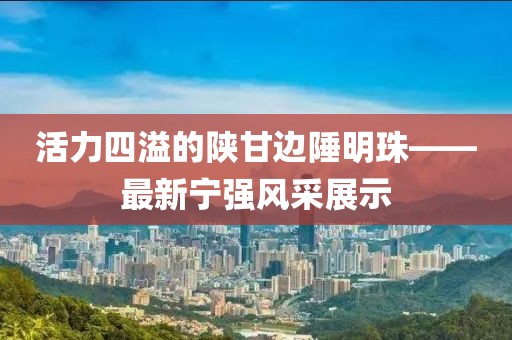 活力四溢的陕甘边陲明珠——最新宁强风采展示