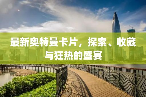 最新奥特曼卡片，探索、收藏与狂热的盛宴