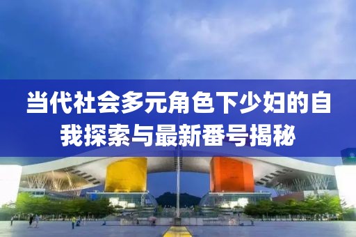 当代社会多元角色下少妇的自我探索与最新番号揭秘