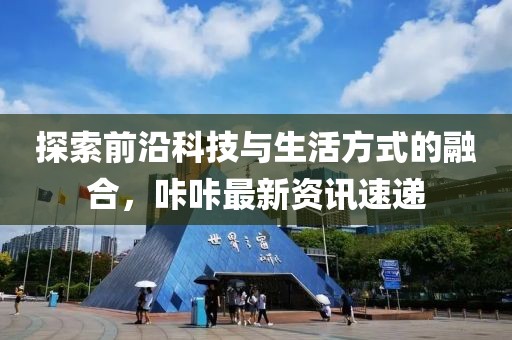 探索前沿科技与生活方式的融合，咔咔最新资讯速递