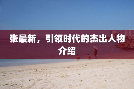 张最新，引领时代的杰出人物介绍