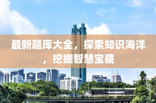 最新题库大全，探索知识海洋，挖掘智慧宝藏