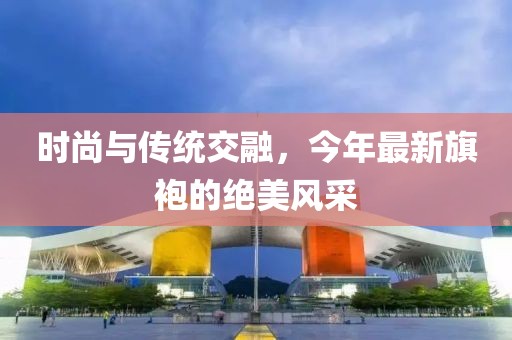 时尚与传统交融，今年最新旗袍的绝美风采
