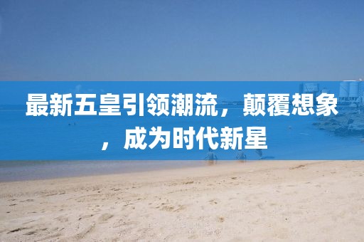 最新五皇引领潮流，颠覆想象，成为时代新星