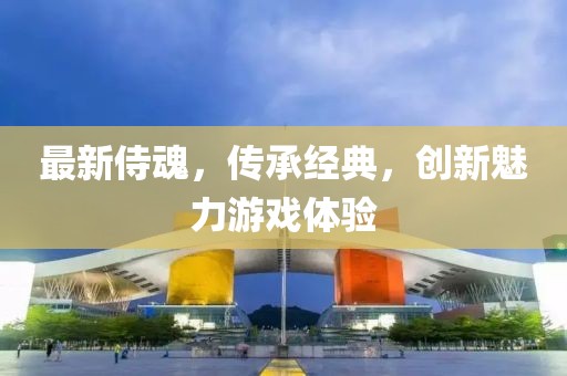 最新侍魂，传承经典，创新魅力游戏体验