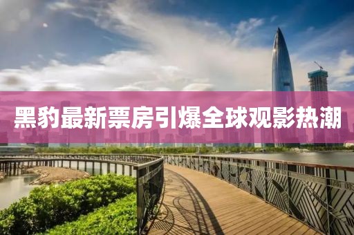 黑豹最新票房引爆全球观影热潮