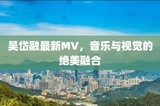 吴岱融最新MV，音乐与视觉的绝美融合