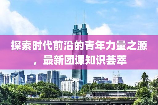 探索时代前沿的青年力量之源，最新团课知识荟萃