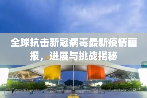 全球抗击新冠病毒最新疫情画报，进展与挑战揭秘