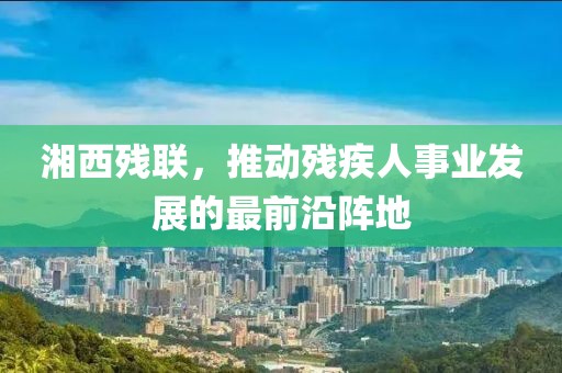 湘西残联，推动残疾人事业发展的最前沿阵地