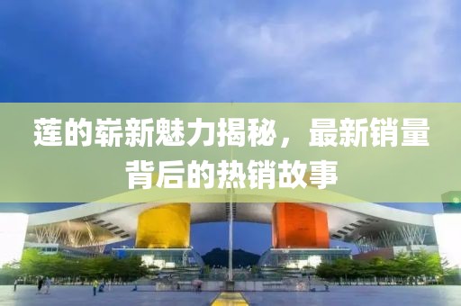 莲的崭新魅力揭秘，最新销量背后的热销故事