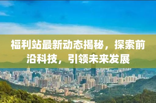 福利站最新动态揭秘，探索前沿科技，引领未来发展