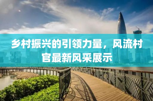 乡村振兴的引领力量，风流村官最新风采展示
