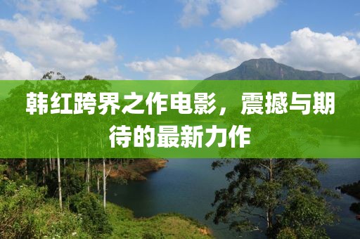 韩红跨界之作电影，震撼与期待的最新力作