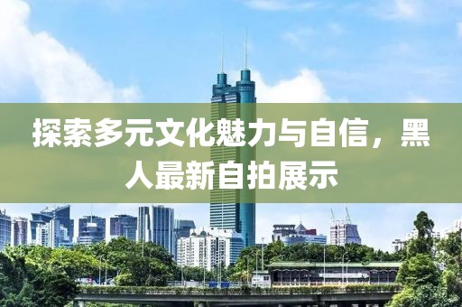 探索多元文化魅力与自信，黑人最新自拍展示