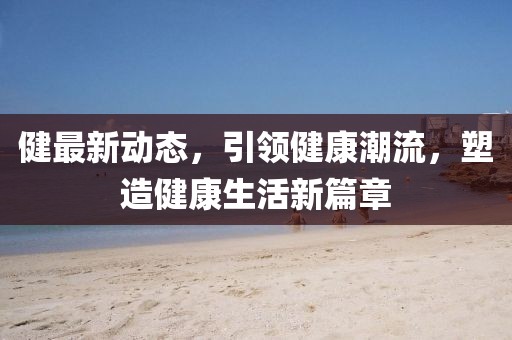 健最新动态，引领健康潮流，塑造健康生活新篇章