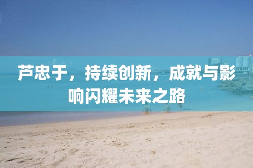 芦忠于，持续创新，成就与影响闪耀未来之路