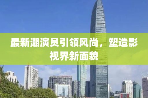 最新潮演员引领风尚，塑造影视界新面貌