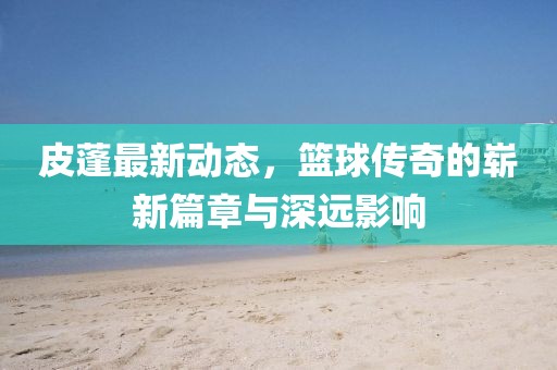 皮蓬最新动态，篮球传奇的崭新篇章与深远影响