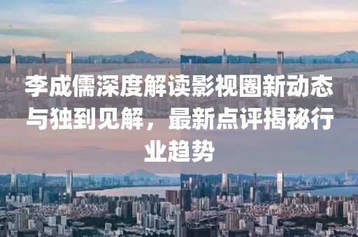 李成儒深度解读影视圈新动态与独到见解，最新点评揭秘行业趋势