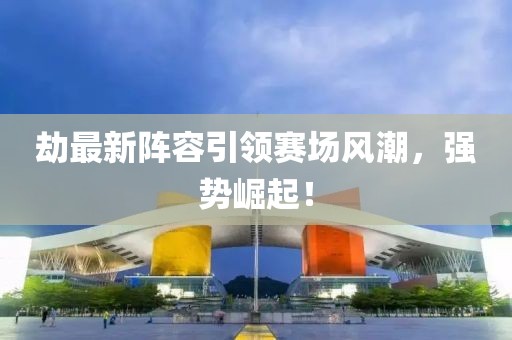 劫最新阵容引领赛场风潮，强势崛起！
