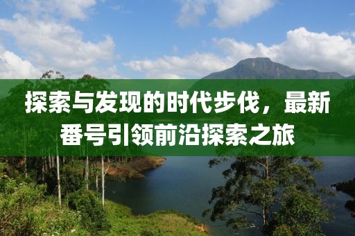 探索与发现的时代步伐，最新番号引领前沿探索之旅