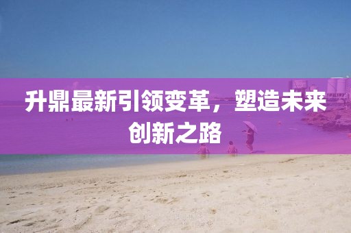 升鼎最新引领变革，塑造未来创新之路