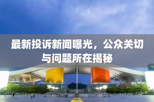 最新投诉新闻曝光，公众关切与问题所在揭秘