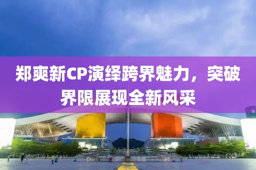 郑爽新CP演绎跨界魅力，突破界限展现全新风采