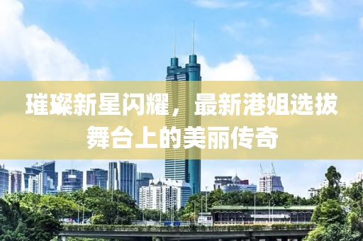 璀璨新星闪耀，最新港姐选拔舞台上的美丽传奇
