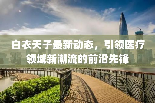 白衣天子最新动态，引领医疗领域新潮流的前沿先锋
