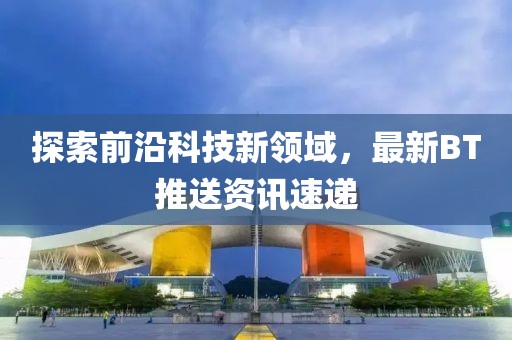 探索前沿科技新领域，最新BT推送资讯速递