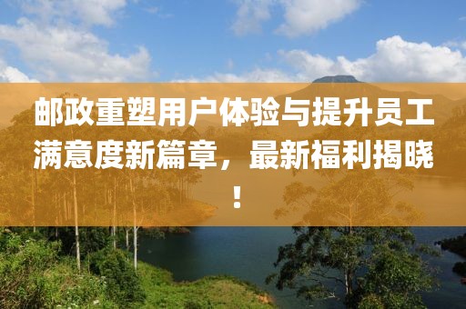 邮政重塑用户体验与提升员工满意度新篇章，最新福利揭晓！