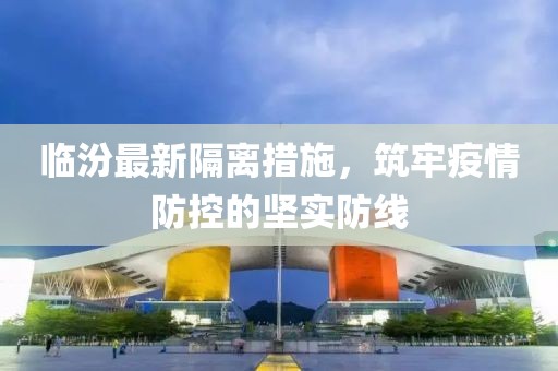 临汾最新隔离措施，筑牢疫情防控的坚实防线