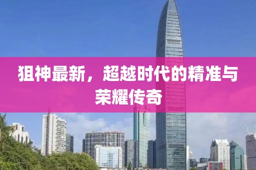 狙神最新，超越时代的精准与荣耀传奇