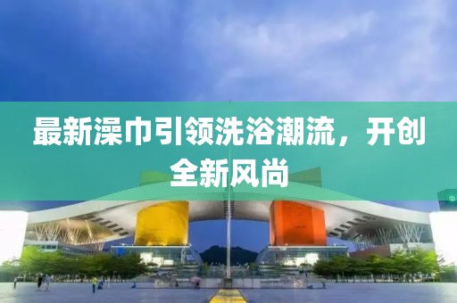 最新澡巾引领洗浴潮流，开创全新风尚