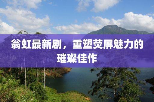 翁虹最新剧，重塑荧屏魅力的璀璨佳作