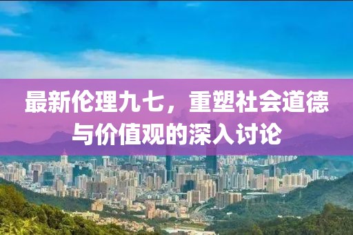 最新伦理九七，重塑社会道德与价值观的深入讨论