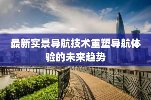 最新实景导航技术重塑导航体验的未来趋势